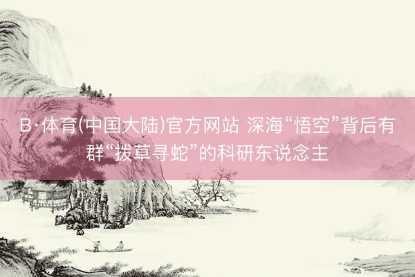 B·体育(中国大陆)官方网站 深海“悟空”背后有群“拨草寻蛇”的科研东说念主