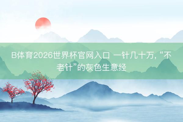 B体育2026世界杯官网入口 一针几十万， “不老针”的灰色生意经