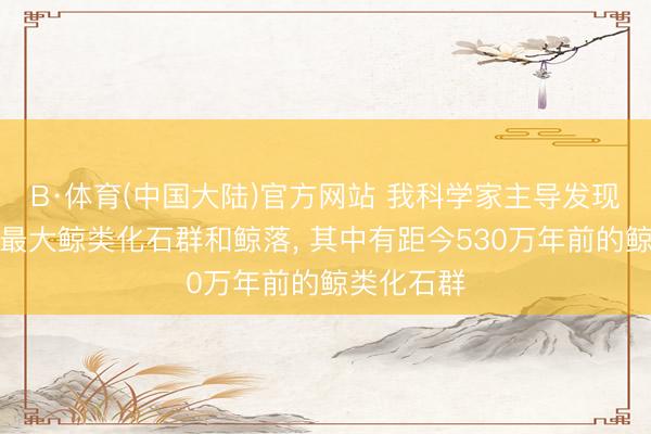 B·体育(中国大陆)官方网站 我科学家主导发现民众最深最大鲸类化石群和鲸落, 其中有距今530万年前的鲸类化石群
