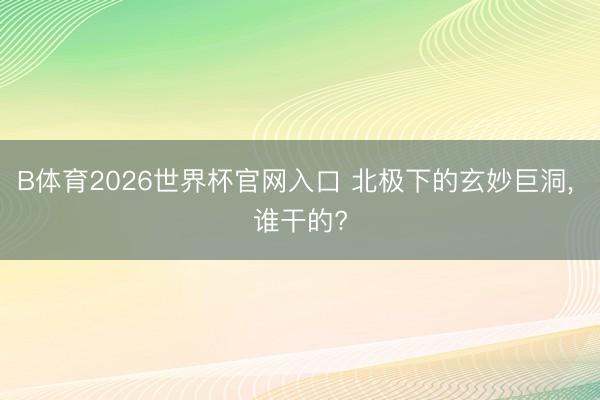 B体育2026世界杯官网入口 北极下的玄妙巨洞, 谁干的?