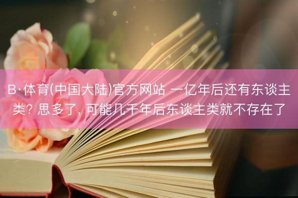 B·体育(中国大陆)官方网站 一亿年后还有东谈主类? 思多了， 可能几千年后东谈主类就不存在了
