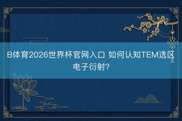 B体育2026世界杯官网入口 如何认知TEM选区电子衍射?