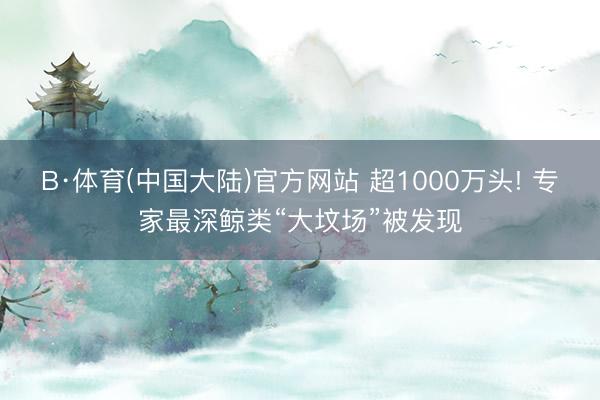 B·体育(中国大陆)官方网站 超1000万头! 专家最深鲸类“大坟场”被发现