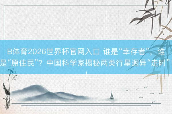 B体育2026世界杯官网入口 谁是“幸存者”,谁是“原住民”?中国科学家揭秘两类行星迥异“走时”!