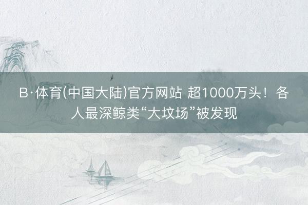 B·体育(中国大陆)官方网站 超1000万头！各人最深鲸类“大坟场”被发现