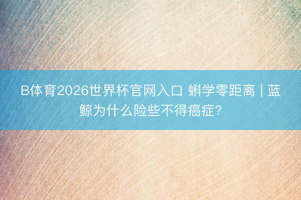 B体育2026世界杯官网入口 蝌学零距离 | 蓝鲸为什么险些不得癌症?