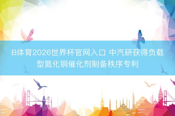 B体育2026世界杯官网入口 中汽研获得负载型氮化铜催化剂制备秩序专利