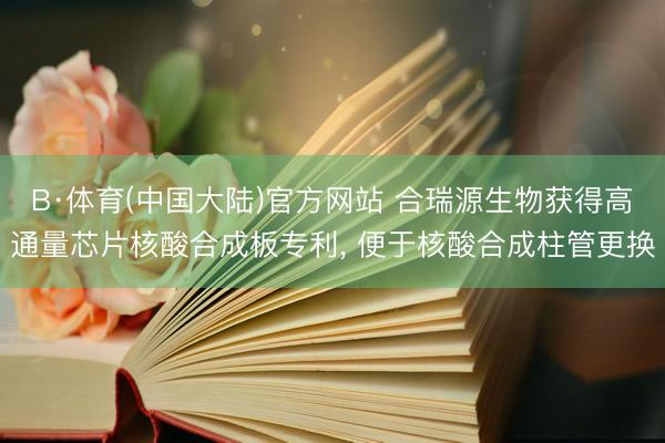 B·体育(中国大陆)官方网站 合瑞源生物获得高通量芯片核酸合成板专利， 便于核酸合成柱管更换