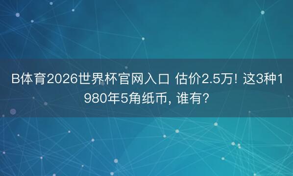 B体育2026世界杯官网入口 估价2.5万! 这3种1980年5角纸币， 谁有?