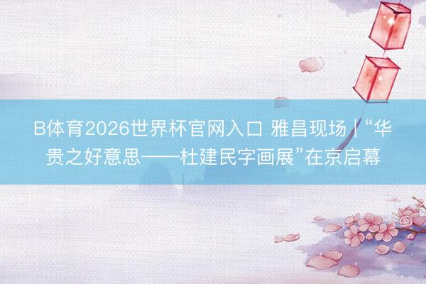 B体育2026世界杯官网入口 雅昌现场 | “华贵之好意思——杜建民字画展”在京启幕