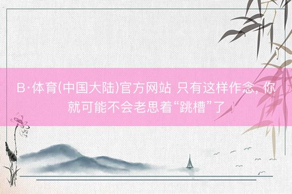B·体育(中国大陆)官方网站 只有这样作念， 你就可能不会老思着“跳槽”了