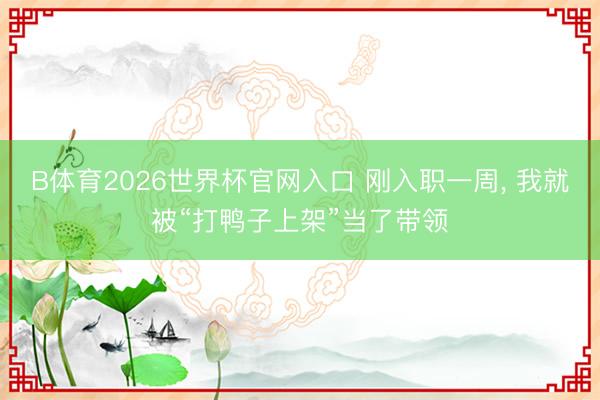 B体育2026世界杯官网入口 刚入职一周， 我就被“打鸭子上架”当了带领