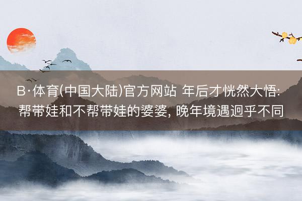 B·体育(中国大陆)官方网站 年后才恍然大悟: 帮带娃和不帮带娃的婆婆， 晚年境遇迥乎不同