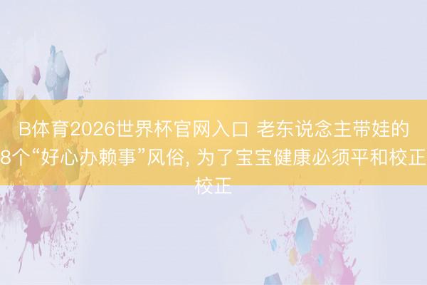 B体育2026世界杯官网入口 老东说念主带娃的8个“好心办赖事”风俗， 为了宝宝健康必须平和校正