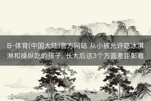 B·体育(中国大陆)官方网站 从小被允许吃冰淇淋和操纵吃的孩子， 长大后这3个方面差距彰着