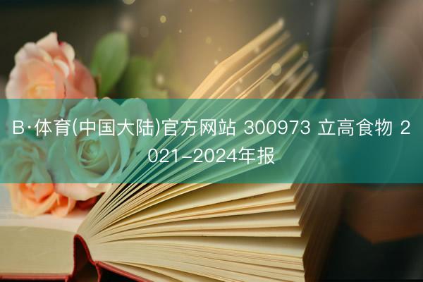 B·体育(中国大陆)官方网站 300973 立高食物 2021-2024年报