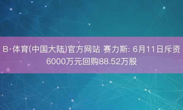 B·体育(中国大陆)官方网站 赛力斯: 6月11日斥资6000万元回购88.52万股