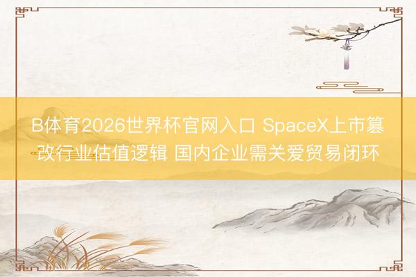 B体育2026世界杯官网入口 SpaceX上市篡改行业估值逻辑 国内企业需关爱贸易闭环