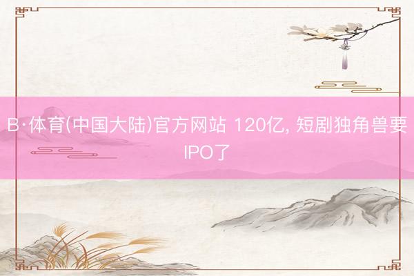 B·体育(中国大陆)官方网站 120亿， 短剧独角兽要IPO了