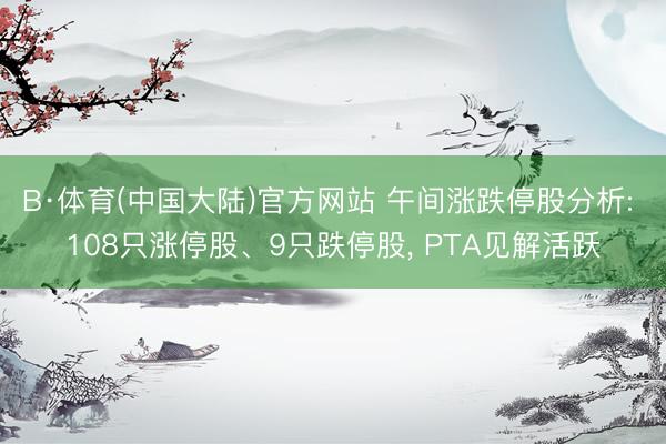 B·体育(中国大陆)官方网站 午间涨跌停股分析: 108只涨停股、9只跌停股， PTA见解活跃