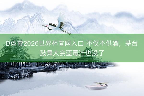 B体育2026世界杯官网入口 不仅不供酒，茅台鼓舞大会蓝莓汁也没了