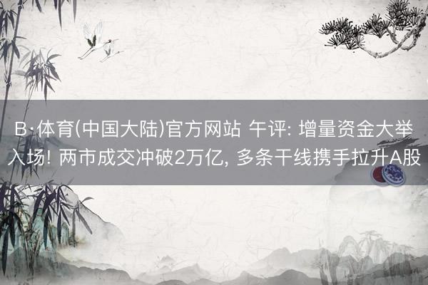 B·体育(中国大陆)官方网站 午评: 增量资金大举入场! 两市成交冲破2万亿， 多条干线携手拉升A股