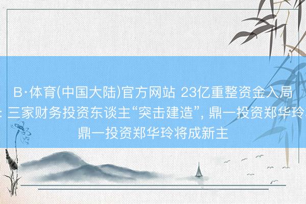 B·体育(中国大陆)官方网站 23亿重整资金入局*ST亿晶: 三家财务投资东谈主“突击建造”， 鼎一投资郑华玲将成新主