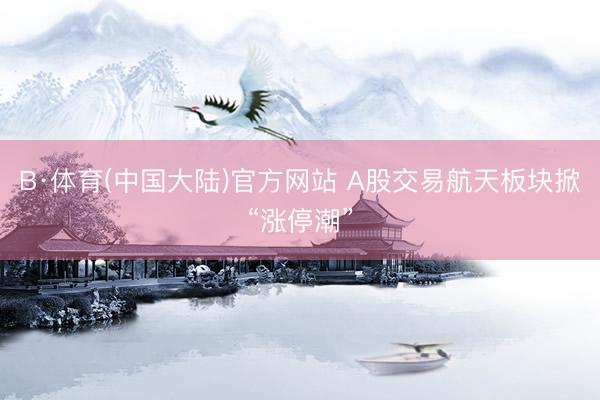 B·体育(中国大陆)官方网站 A股交易航天板块掀“涨停潮”