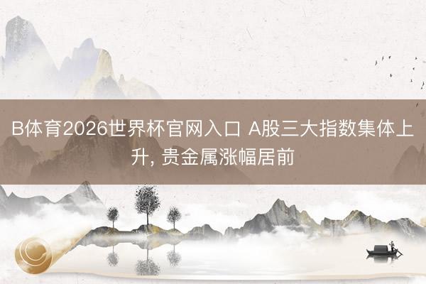 B体育2026世界杯官网入口 A股三大指数集体上升， 贵金属涨幅居前