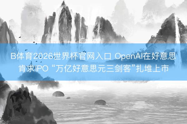 B体育2026世界杯官网入口 OpenAI在好意思肯求IPO “万亿好意思元三剑客”扎堆上市
