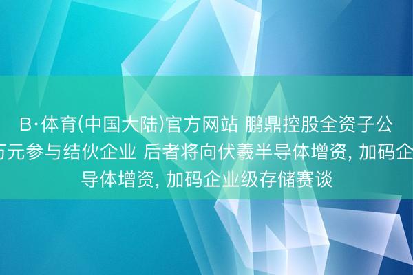 B·体育(中国大陆)官方网站 鹏鼎控股全资子公司拟以2090万元参与结伙企业 后者将向伏羲半导体增资， 加码企业级存储赛谈