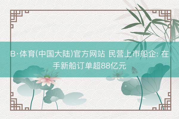 B·体育(中国大陆)官方网站 民营上市船企: 在手新船订单超88亿元