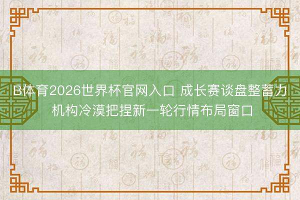 B体育2026世界杯官网入口 成长赛谈盘整蓄力 机构冷漠把捏新一轮行情布局窗口