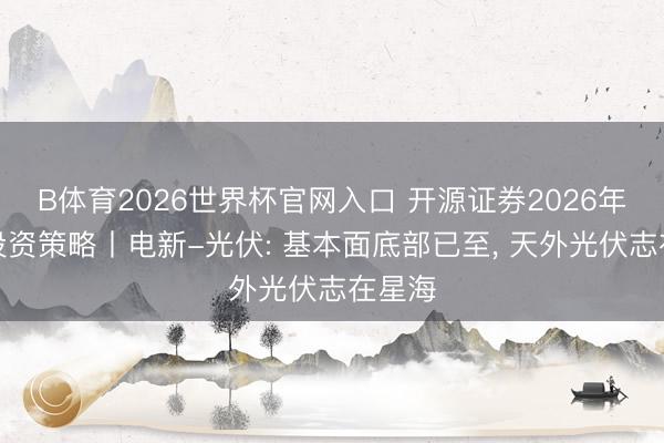 B体育2026世界杯官网入口 开源证券2026年中期投资策略丨电新-光伏: 基本面底部已至， 天外光伏志在星海