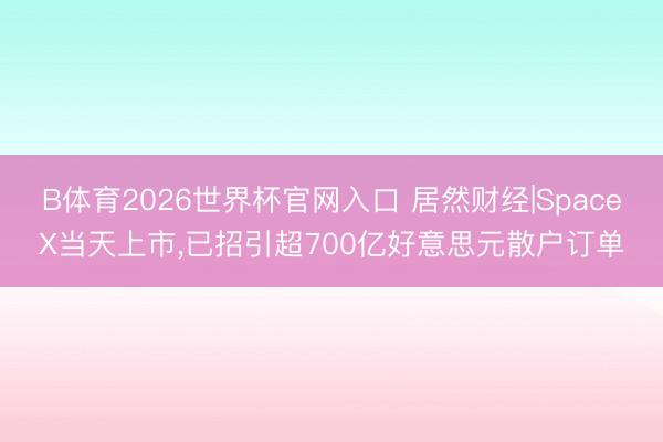 B体育2026世界杯官网入口 居然财经|SpaceX当天上市，已招引超700亿好意思元散户订单