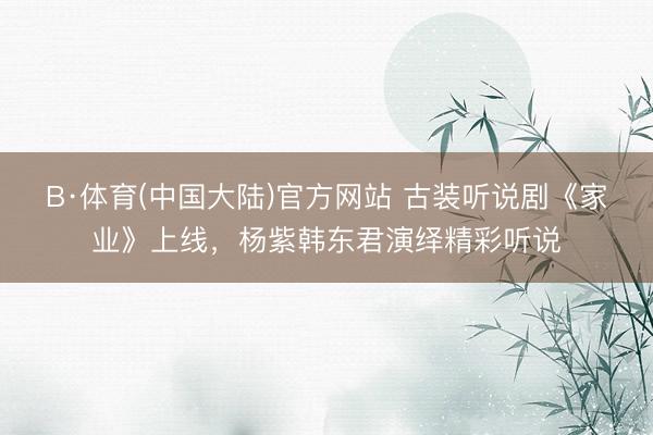 B·体育(中国大陆)官方网站 古装听说剧《家业》上线，杨紫韩东君演绎精彩听说