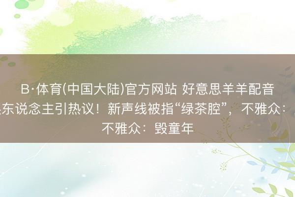 B·体育(中国大陆)官方网站 好意思羊羊配音演员换东说念主引热议！新声线被指“绿茶腔”，不雅众：毁童年