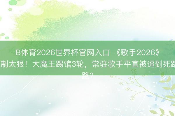 B体育2026世界杯官网入口 《歌手2026》赛制太狠！大魔王踢馆3轮，常驻歌手平直被逼到死路？