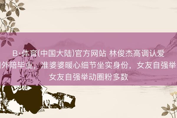 B·体育(中国大陆)官方网站 林俊杰高调认爱！跨洋赴国外陪毕业，准婆婆暖心细节坐实身份，女友自强举动圈粉多数