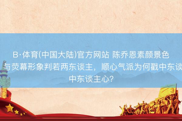 B·体育(中国大陆)官方网站 陈乔恩素颜景色被拍，与荧幕形象判若两东谈主，顺心气派为何戳中东谈主心？