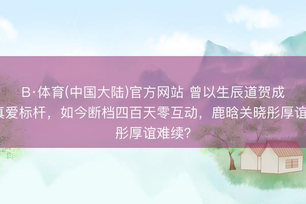 B·体育(中国大陆)官方网站 曾以生辰道贺成内娱真爱标杆，如今断档四百天零互动，鹿晗关晓彤厚谊难续？