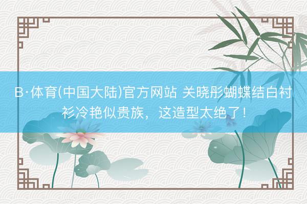 B·体育(中国大陆)官方网站 关晓彤蝴蝶结白衬衫冷艳似贵族，这造型太绝了！