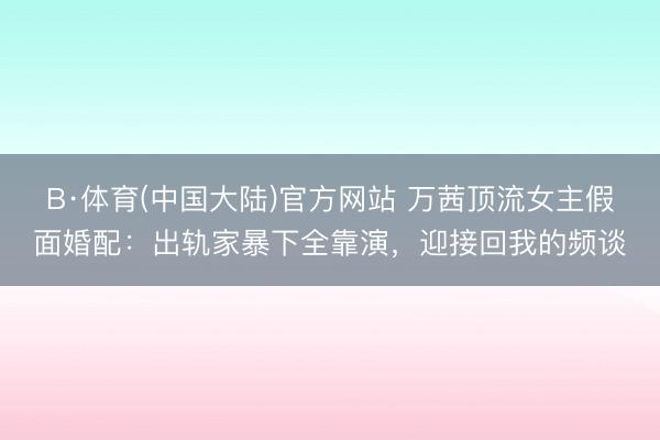 B·体育(中国大陆)官方网站 万茜顶流女主假面婚配：出轨家暴下全靠演，迎接回我的频谈