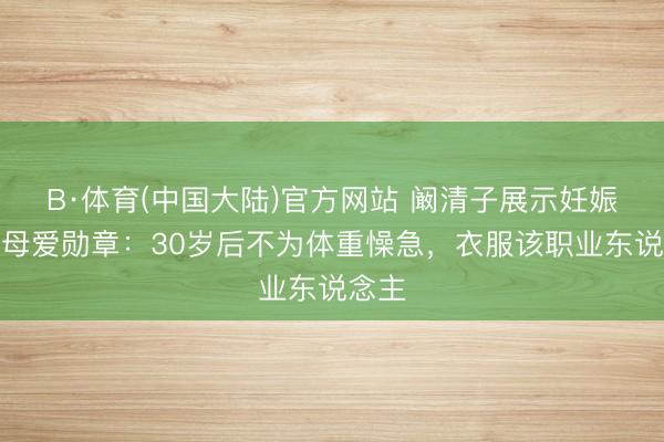 B·体育(中国大陆)官方网站 阚清子展示妊娠纹称母爱勋章：30岁后不为体重懆急，衣服该职业东说念主