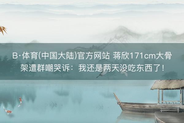 B·体育(中国大陆)官方网站 蒋欣171cm大骨架遭群嘲哭诉：我还是两天没吃东西了！