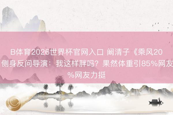 B体育2026世界杯官网入口 阚清子《乘风2026》侧身反问导演：我这样胖吗？果然体重引85%网友力挺