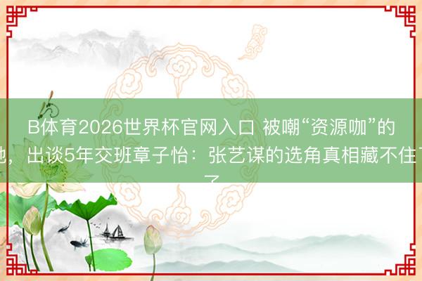 B体育2026世界杯官网入口 被嘲“资源咖”的她，出谈5年交班章子怡：张艺谋的选角真相藏不住了