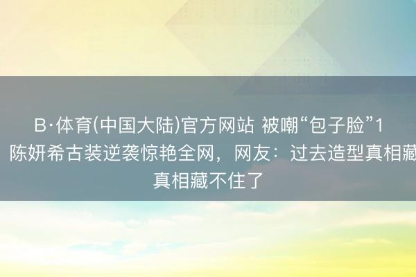B·体育(中国大陆)官方网站 被嘲“包子脸”10年后，陈妍希古装逆袭惊艳全网，网友：过去造型真相藏不住了