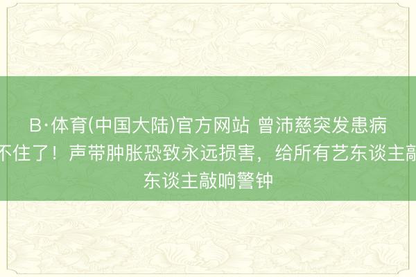 B·体育(中国大陆)官方网站 曾沛慈突发患病真相藏不住了！声带肿胀恐致永远损害，给所有艺东谈主敲响警钟