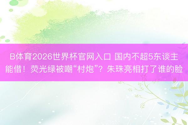 B体育2026世界杯官网入口 国内不超5东谈主能借！荧光绿被嘲“村炮”？朱珠亮相打了谁的脸